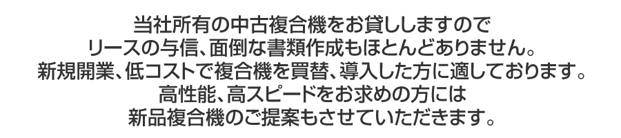 当社所有の中古複合機をお貸ししますのでリースの与信、面倒な書類作成もほとんどありません。新規開業、低コストで複合機を買替、導入した方に適しております。高性能、高スピードをお求めの方には新品複合機のご提案もさせていただきます。